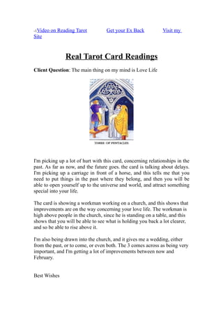 -1Video   on Reading Tarot         Get your Ex Back           Visit my
Site


                Real Tarot Card Readings
Client Question: The main thing on my mind is Love Life




I'm picking up a lot of hurt with this card, concerning relationships in the
past. As far as now, and the future goes. the card is talking about delays.
I'm picking up a carriage in front of a horse, and this tells me that you
need to put things in the past where they belong, and then you will be
able to open yourself up to the universe and world, and attract something
special into your life.

The card is showing a workman working on a church, and this shows that
improvements are on the way concerning your love life. The workman is
high above people in the church, since he is standing on a table, and this
shows that you will be able to see what is holding you back a lot clearer,
and so be able to rise above it.

I'm also being drawn into the church, and it gives me a wedding, either
from the past, or to come, or even both. The 3 comes across as being very
important, and I'm getting a lot of improvements between now and
February.


Best Wishes
 