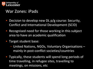 War Zones: iPads
• Decision to develop new DL p/g course: Security,
  Conflict and International Development (SCID)
• Recognised need for those working in this subject
  area to have an academic qualification
• Target student base:
   – United Nations, NGOs, Voluntary Organisations –
     mainly in post-conflict societies/countries
• Typically, these students will spend long periods of
  time travelling, in refugee sites, travelling to
  meetings, on missions, etc
 