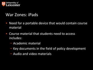 War Zones: iPads
• Need for a portable device that would contain course
  material
• Course material that students need to access
  includes:
   – Academic material
   – Key documents in the field of policy development
   – Audio and video materials
 