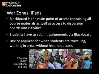 War Zones: iPads
• Blackboard is the main point of access containing all
  course materials as well as access to discussion
  boards and e-tivities
• Students have to submit assignments via Blackboard
• Device required for when students are travelling,
  working in areas without internet access


        Photo by
          Oxfam
    International
        on Flickr
 