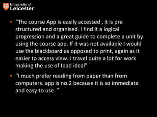 • “The course App is easily accessed , it is pre
  structured and organised. I find it a logical
  progression and a great guide to complete a unit by
  using the course app. If it was not available I would
  use the blackboard as opposed to print, again as it
  easier to access view. I travel quite a lot for work
  making the use of Ipad ideal”
• “I much prefer reading from paper than from
  computers. app is no.2 because it is so immediate
  and easy to use. ”
 
