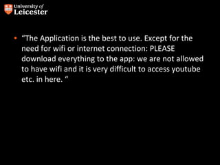 • “The Application is the best to use. Except for the
  need for wifi or internet connection: PLEASE
  download everything to the app: we are not allowed
  to have wifi and it is very difficult to access youtube
  etc. in here. “
 