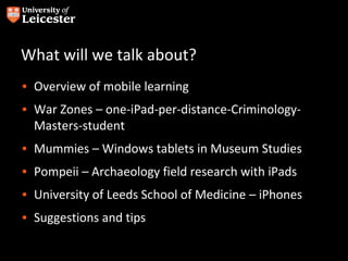 What will we talk about?
• Overview of mobile learning
• War Zones – one-iPad-per-distance-Criminology-
  Masters-student
• Mummies – Windows tablets in Museum Studies
• Pompeii – Archaeology field research with iPads
• University of Leeds School of Medicine – iPhones
• Suggestions and tips
 