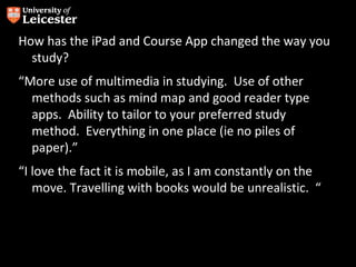 How has the iPad and Course App changed the way you
  study?
“More use of multimedia in studying. Use of other
  methods such as mind map and good reader type
  apps. Ability to tailor to your preferred study
  method. Everything in one place (ie no piles of
  paper).”
“I love the fact it is mobile, as I am constantly on the
   move. Travelling with books would be unrealistic. “
 