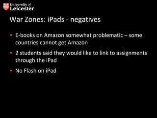 War Zones: iPads - negatives
• E-books on Amazon somewhat problematic – some
  countries cannot get Amazon
• 2 students said they would like to link to assignments
  through the iPad
• No Flash on iPad
 