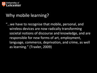 Why mobile learning?
“…we have to recognise that mobile, personal, and
  wireless devices are now radically transforming
  societal notions of discourse and knowledge, and are
  responsible for new forms of art, employment,
  language, commerce, deprivation, and crime, as well
  as learning.” (Traxler, 2009)
 