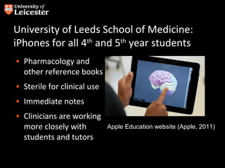 University of Leeds School of Medicine:
iPhones for all 4th and 5th year students
• Pharmacology and
  other reference books
• Sterile for clinical use
• Immediate notes
• Clinicians are working
  more closely with          Apple Education website (Apple, 2011)
  students and tutors
 