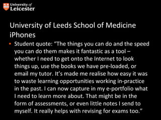 University of Leeds School of Medicine
iPhones
• Student quote: “The things you can do and the speed
  you can do them makes it fantastic as a tool –
  whether I need to get onto the Internet to look
  things up, use the books we have pre-loaded, or
  email my tutor. It’s made me realise how easy it was
  to waste learning opportunities working in-practice
  in the past. I can now capture in my e-portfolio what
  I need to learn more about. That might be in the
  form of assessments, or even little notes I send to
  myself. It really helps with revising for exams too.”
 