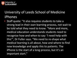 University of Leeds School of Medicine
iPhones
• Staff quote: “It also requires students to take a
  strong lead in their own learning process, not wait to
  be told what they need to know. “More and more,
  medical education understands students need to
  recognise how and when to say: ‘I need help with
  this’”, Dr Fuller says. “We need to re-shape what
  medical learning is all about, how and where to find
  new knowledge and apply this to patients. The
  iPhone is the start of a long process, but it’s an
  important start.”
 