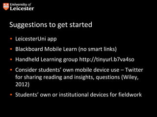 Suggestions to get started
• LeicesterUni app
• Blackboard Mobile Learn (no smart links)
• Handheld Learning group http://tinyurl.b7va4so
• Consider students’ own mobile device use – Twitter
  for sharing reading and insights, questions (Wiley,
  2012)
• Students’ own or institutional devices for fieldwork
 