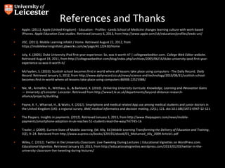 References and Thanks
•   Apple. (2011). Apple (United Kingdom) - Education - Profiles - Leeds School of Medicine changes learning culture with work-based
    iPhones. Apple Education Case studies. Retrieved January 6, 2013, from http://www.apple.com/uk/education/profiles/leeds-uni/

•   JISC. (2011). Mobile Learning infokit / Home. Retrieved August 22, 2012, from
    https://mobilelearninginfokit.pbworks.com/w/page/41122430/Home

•   Joly, K. (2005). Duke University iPod first-year experience: So, was it worth it? | collegewebeditor.com. College Web Editor website.
    Retrieved August 19, 2011, from http://collegewebeditor.com/blog/index.php/archives/2005/06/16/duke-university-ipod-first-year-
    experience-so-was-it-worth-it/

•   McFayden, S. (2010). Scottish school becomes first in world where all lessons take place using computers - The Daily Record. Daily
    Record. Retrieved January 5, 2012, from http://www.dailyrecord.co.uk/news/science-and-technology/2010/08/31/scottish-school-
    becomes-first-in-world-where-all-lessons-take-place-using-computers-86908-22525988/

•   Nie, M., Armellini, A., Witthaus, G., & Barkland, K. (2010). Delivering University Curricula: Knowledge, Learning and INnovation Gains
    — University of Leicester. Leicester. Retrieved from http://www2.le.ac.uk/departments/beyond-distance-research-
    alliance/projects/duckling

•   Payne, K. F., Wharrad, H., & Watts, K. (2012). Smartphone and medical related App use among medical students and junior doctors in
    the United Kingdom (UK): a regional survey. BMC medical informatics and decision making, 12(1), 121. doi:10.1186/1472-6947-12-121

•   The Paypers. Insights in payments. (2012). Retrieved January 3, 2013, from http://www.thepaypers.com/news/mobile-
    payments/smartphone-adoption-in-uk-reaches-51-students-lead-the-way/747745-16

•   Traxler, J. (2009). Current State of Mobile Learning. (M. Ally, Ed.)Mobile Learning Transforming the Delivery of Education and Training,
    5(2), 9–24. Retrieved from http://www.aupress.ca/books/120155/ebook/01_Mohamed_Ally_2009-Article1.pdf

•   Wiley, C. (2012). Twitter in the University Classroom: Live-Tweeting During Lectures | Educational Vignettes on WordPress.com.
    Educational Vignettes. Retrieved January 10, 2013, from http://educationalvignettes.wordpress.com/2013/01/03/twitter-in-the-
    university-classroom-live-tweeting-during-lectures/
 