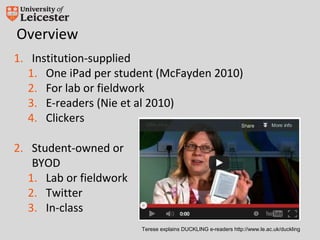 Overview
1. Institution-supplied
   1. One iPad per student (McFayden 2010)
   2. For lab or fieldwork
   3. E-readers (Nie et al 2010)
   4. Clickers

2. Student-owned or
    BYOD
   1. Lab or fieldwork
   2. Twitter
   3. In-class
                         Terese explains DUCKLING e-readers http://www.le.ac.uk/duckling
 