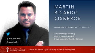61
M A R T I N
R I C A R D O
C I S N E R O S
A C A D E M I C 	
   T EC H N O LO GY 	
   S P EC I A L I S T 	
  
E:	
  mcisneros@sccoe.org 
Web:	
  sccoe.org/edtech 
G+:	
  google.com/+MarHnCisneros@TheTechProfe
@sccoetech
Learn,	
  Teach,	
  Help,	
  Enjoy!	
  Enhancing	
  Your	
  Ed	
  Tech	
  Superpowers	
  
 