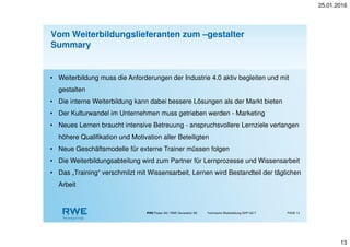 25.01.2016
13
RWE Power AG / RWE Generation SE Technische Weiterbildung GHP-GZ-T PAGE 13
Vom Weiterbildungslieferanten zum –gestalter
Summary
• Weiterbildung muss die Anforderungen der Industrie 4.0 aktiv begleiten und mit
gestalten
• Die interne Weiterbildung kann dabei bessere Lösungen als der Markt bieten
• Der Kulturwandel im Unternehmen muss getrieben werden - Marketing
• Neues Lernen braucht intensive Betreuung - anspruchsvollere Lernziele verlangen
höhere Qualifikation und Motivation aller Beteiligten
• Neue Geschäftsmodelle für externe Trainer müssen folgen
• Die Weiterbildungsabteilung wird zum Partner für Lernprozesse und Wissensarbeit
• Das „Training“ verschmilzt mit Wissensarbeit, Lernen wird Bestandteil der täglichen
Arbeit
 