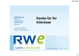 25.01.2016
14
RWE Power AG / RWE Generation SE Technische Weiterbildung GHP-GZ-T PAGE 1425/01/2016
RWE Power AG
GHP-GZ-T
Stuettgenweg 2
50935 Cologne
Germany
+49 221 480-23534
Wilhelm.stock@rwe.com
Danke für Ihr
Interesse
 