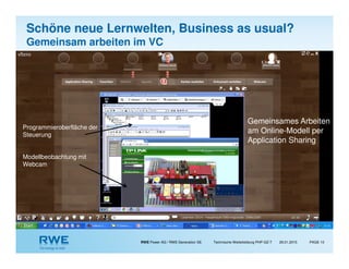 RWE Power AG / RWE Generation SE Technische Weiterbildung PHP-GZ-T PAGE 1029.01.2015
Gemeinsames Arbeiten
am Online-Modell per
Application Sharing
Programmieroberfläche der
Steuerung
Modellbeobachtung mit
Webcam
Schöne neue Lernwelten, Business as usual?
Gemeinsam arbeiten im VC
 