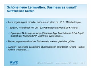 RWE Power AG / RWE Generation SE Technische Weiterbildung PHP-GZ-T PAGE 12
> Lernumgebung mit moodle, mahara und vitero ca. 10 € / Mitarbeiter p.a.
> Tablet-PC / Notebook mit UMTS, 5 GB Datenrate/Monat 25 € /Monat
– Synergien: Nutzung zus. Apps (Siemens-App, Touchdown), RGA-Zugriff
möglich zur Nutzung SAP, Zugriff auf Web-Server….
> Betreuungsaufwand auf der Trainerseite in etwa gleich bis größer
> Auf der Trainerseite zusätzliche Qualifikationen erforderlich (Online-Trainer,
Online-Moderator….
29.01.2015
Schöne neue Lernwelten, Business as usual?
Aufwand und Kosten
 
