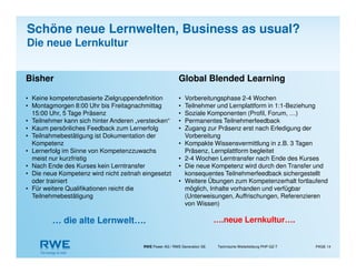 RWE Power AG / RWE Generation SE Technische Weiterbildung PHP-GZ-T PAGE 14
Bisher
• Keine kompetenzbasierte Zielgruppendefinition
• Montagmorgen 8:00 Uhr bis Freitagnachmittag
15:00 Uhr, 5 Tage Präsenz
• Teilnehmer kann sich hinter Anderen „verstecken“
• Kaum persönliches Feedback zum Lernerfolg
• Teilnahmebestätigung ist Dokumentation der
Kompetenz
• Lernerfolg im Sinne von Kompetenzzuwachs
meist nur kurzfristig
• Nach Ende des Kurses kein Lerntransfer
• Die neue Kompetenz wird nicht zeitnah eingesetzt
oder trainiert
• Für weitere Qualifikationen reicht die
Teilnehmebestätigung
… die alte Lernwelt….
Global Blended Learning
• Vorbereitungsphase 2-4 Wochen
• Teilnehmer und Lernplattform in 1:1-Beziehung
• Soziale Komponenten (Profil, Forum, …)
• Permanentes Teilnehmerfeedback
• Zugang zur Präsenz erst nach Erledigung der
Vorbereitung
• Kompakte Wissensvermittlung in z.B. 3 Tagen
Präsenz, Lernplattform begleitet
• 2-4 Wochen Lerntransfer nach Ende des Kurses
• Die neue Kompetenz wird durch den Transfer und
konsequentes Teilnehmerfeedback sichergestellt
• Weitere Übungen zum Kompetenzerhalt fortlaufend
möglich, Inhalte vorhanden und verfügbar
(Unterweisungen, Auffrischungen, Referenzieren
von Wissen)
….neue Lernkultur….
Schöne neue Lernwelten, Business as usual?
Die neue Lernkultur
 