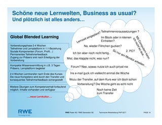 RWE Power AG / RWE Generation SE Technische Weiterbildung PHP-GZ-T PAGE 16
Global Blended Learning
….neue Lernkultur….
Kompakte Wissensvermittlung in z.B. 3 Tagen
Präsenz, Lernplattform begleitet
Vorbereitungsphase 2-4 Wochen
Teilnehmer und Lernplattform in 1:1-Beziehung
Soziale Komponenten (Forum, Profil…)
Permanentes Teilnehmerfeedback
Zugang zur Präsenz erst nach Erledigung der
Vorbereitung
2-4 Wochen Lerntransfer nach Ende des Kurses
Die neue Kompetenz wird durch den Transfer und
konsequentes Teilnehmerfeedback sichergestellt
Weitere Übungen zum Kompetenzerhalt fortlaufend
möglich, Inhalte vorhanden und verfügbar
Im Block oder in kleinen
Einheiten?
Teilnehmervoraussetzungen ?
Forum? Nee, sowas nutze ich auch privat nie
Ins e-mail guck ich vielleicht einmal die Woche
Vorbereitung? Die Woche geht es echt nicht
Ich bin aber noch nicht fertig..
Wozu der Transfer, auf dem Kurs war ich doch schon
Noch keine Zeit
zum Transfer
Na, wieder Filmchen gucken?
Mist, das klappte nicht, was nun?
2. PC?
Schöne neue Lernwelten, Business as usual?
Und plötzlich ist alles anders…
 
