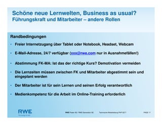 RWE Power AG / RWE Generation SE Technische Weiterbildung PHP-GZ-T PAGE 17
Randbedingungen
• Freier Internetzugang über Tablet oder Notebook, Headset, Webcam
• E-Mail-Adresse, 24/7 verfügbar (xxx@rwe.com nur in Ausnahmefällen!)
• Abstimmung FK-MA: Ist das der richtige Kurs? Demotivation vermeiden
• Die Lernzeiten müssen zwischen FK und Mitarbeiter abgestimmt sein und
eingeplant werden
• Der Mitarbeiter ist für sein Lernen und seinen Erfolg verantwortlich
• Medienkompetenz für die Arbeit im Online-Training erforderlich
Schöne neue Lernwelten, Business as usual?
Führungskraft und Mitarbeiter – andere Rollen
 