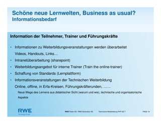 RWE Power AG / RWE Generation SE Technische Weiterbildung PHP-GZ-T PAGE 18
Information der Teilnehmer, Trainer und Führungskräfte
• Informationen zu Weiterbildungsveranstaltungen werden überarbeitet
Videos, Handouts, Links…
• Intranetüberarbeitung (sharepoint)
• Weiterbildungsangebot für interne Trainer (Train the online-trainer)
• Schaffung von Standards (Lernplattform)
• Informationsveranstaltungen der Technischen Weiterbildung
Online, offline, in Erfa-Kreisen, Führungskräfterunden, ……
Neue Wege des Lernens aus didaktischer Sicht (warum und wie), technische und organisatorische
Aspekte
Schöne neue Lernwelten, Business as usual?
Informationsbedarf
 
