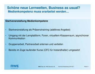 RWE Power AG / RWE Generation SE Technische Weiterbildung PHP-GZ-T PAGE 19
Startveranstaltung Medienkompetenz
• Startveranstaltung als Präsenztraining (additives Angebot)
• Umgang mit der Lernplattform, Foren, virtuellem Klassenraum, asynchroner
Kommunikation
• Gruppenarbeit, Partnerarbeit erlernen und vertiefen
• Bereits im Zuge laufender Kurse (CFC für Instandhalter) umgesetzt
Schöne neue Lernwelten, Business as usual?
Medienkompetenz muss erarbeitet werden…
 