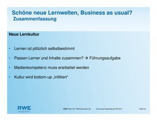 RWE Power AG / RWE Generation SE Technische Weiterbildung PHP-GZ-T PAGE 20
Neue Lernkultur
• Lernen ist plötzlich selbstbestimmt
• Passen Lerner und Inhalte zusammen? Führungsaufgabe
• Medienkompetenz muss erarbeitet werden
• Kultur wird bottom-up „infiltiert“
Schöne neue Lernwelten, Business as usual?
Zusammenfassung
 