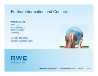 RWE Power AG / RWE Generation SE Technische Weiterbildung PHP-GZ-T PAGE 2129/01/2015
RWE Power AG
PHP-GZ-T
Stuettgenweg 2
50935 Cologne
Germany
+49 221 480-23534
Wilhelm.stock@rwe.com
Further Information and Contact:
 