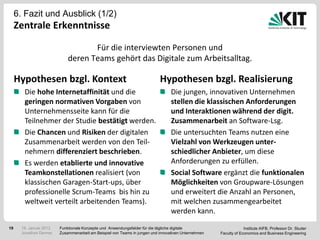 6. Fazit und Ausblick (1/2)
     Zentrale Erkenntnisse

                                    Für die interviewten Personen und
                             deren Teams gehört das Digitale zum Arbeitsalltag.

     Hypothesen bzgl. Kontext                                               Hypothesen bzgl. Realisierung
        Die hohe Internetaffinität und die                                        Die jungen, innovativen Unternehmen
        geringen normativen Vorgaben von                                          stellen die klassischen Anforderungen
        Unternehmensseite kann für die                                            und Interaktionen während der digit.
        Teilnehmer der Studie bestätigt werden.                                   Zusammenarbeit an Software-Lsg.
        Die Chancen und Risiken der digitalen                                     Die untersuchten Teams nutzen eine
        Zusammenarbeit werden von den Teil-                                       Vielzahl von Werkzeugen unter-
        nehmern differenziert beschrieben.                                        schiedlicher Anbieter, um diese
        Es werden etablierte und innovative                                       Anforderungen zu erfüllen.
        Teamkonstellationen realisiert (von                                       Social Software ergänzt die funktionalen
        klassischen Garagen-Start-ups, über                                       Möglichkeiten von Groupware-Lösungen
        professionelle Scrum-Teams bis hin zu                                     und erweitert die Anzahl an Personen,
        weltweit verteilt arbeitenden Teams).                                     mit welchen zusammengearbeitet
                                                                                  werden kann.

19     18. Januar 2012   Funktionale Konzepte und Anwendungsfelder für die tägliche digitale                       Institute AIFB, Professor Dr. Studer
       Jonathan Denner   Zusammenarbeit am Beispiel von Teams in jungen und innovativen Unternehmen   Faculty of Economics and Business Engineering
 