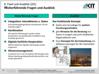 6. Fazit und Ausblick (2/2)
     Weiterführende Fragen und Ausblick

                   Weiterführende Fragen                                                                  Ausblick

         Integration: Interaktionen u. Daten                                     Das funktionale Konzept
         Sind werkzeugübergreifende Interaktionen Teil der                             bietet eine Grundlage für weitere
         Anforderungen?
                                                                                       Forschungsvorhaben,
         Kombination                                                                   gibt Hinweise für die Beratung von
         Mit welchen Werkzeugen werden mittels
         Kombination aus bestehenden Artefakten neue
                                                                                       Teams in jungen und auch etablierten
         Artefakte generiert?                                                          Organisationen und
         Digitale fachliche Kooperation                                                fasst Konzepte für die Entwicklung von
         Welche fachlichen digitalen Werkzeuge werden                                  Software-Lösungen für die Teamarbeit
         eingesetzt?                                                                   zusammen.
         Wissensmanagement
         In welcher Form und mit welchen Werkzeugen wird
         Wissen (werkzeug-übergreifend) dokumentiert und
         wieder gefunden?




20     18. Januar 2012   Funktionale Konzepte und Anwendungsfelder für die tägliche digitale                       Institute AIFB, Professor Dr. Studer
       Jonathan Denner   Zusammenarbeit am Beispiel von Teams in jungen und innovativen Unternehmen   Faculty of Economics and Business Engineering
 