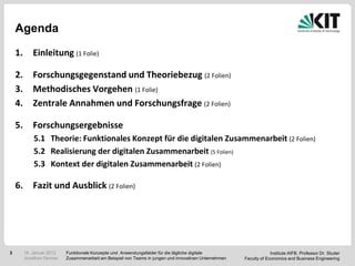 Agenda

    1.       Einleitung (1 Folie)

    2.       Forschungsgegenstand und Theoriebezug (2 Folien)
    3.       Methodisches Vorgehen (1 Folie)
    4.       Zentrale Annahmen und Forschungsfrage (2 Folien)

    5.       Forschungsergebnisse
             5.1 Theorie: Funktionales Konzept für die digitalen Zusammenarbeit (2 Folien)
             5.2 Realisierung der digitalen Zusammenarbeit (5 Folien)
             5.3 Kontext der digitalen Zusammenarbeit (2 Folien)

    6.       Fazit und Ausblick (2 Folien)




3        18. Januar 2012   Funktionale Konzepte und Anwendungsfelder für die tägliche digitale                       Institute AIFB, Professor Dr. Studer
         Jonathan Denner   Zusammenarbeit am Beispiel von Teams in jungen und innovativen Unternehmen   Faculty of Economics and Business Engineering
 