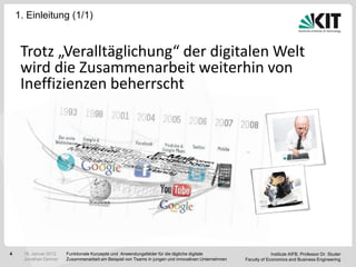 1. Einleitung (1/1)


     Trotz „Veralltäglichung“ der digitalen Welt
     wird die Zusammenarbeit weiterhin von
     Ineffizienzen beherrscht




4     18. Januar 2012   Funktionale Konzepte und Anwendungsfelder für die tägliche digitale                       Institute AIFB, Professor Dr. Studer
      Jonathan Denner   Zusammenarbeit am Beispiel von Teams in jungen und innovativen Unternehmen   Faculty of Economics and Business Engineering
 