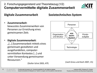 2. Forschungsgegenstand und Theoriebezug (1/2)
    Computervermittelte digitale Zusammenarbeit

    Digitale Zusammenarbeit                                               Soziotechnisches System

    • Zusammenarbeit:
                                                                                                      Personen
      bewusstes Zusammenwirken von
      Personen zur Erreichung eines
      gemeinsamen Ziels                                                                                  soz.
                                                                                 Organisation                                    Primär-
                                                                                                        techn.
                                                                                 und Struktur                                    aufgabe
                                                                                                        System
    • Digitale Zusammenarbeit:
      „[…] Zusammenarbeit mittels eines
      gemeinsam gestalteten und                                                                      Technologie
      ausgehandelten, computer-
      vermittelten Kontextes […] und
      unter Verwendung gemeinsamer
      Ressourcen.“
                                                                                                    (nach Gross und Koch 2007, 15)
                                       (Stoller-Schai 2003, 47f)

5    18. Januar 2012   Funktionale Konzepte und Anwendungsfelder für die tägliche digitale                        Institute AIFB, Professor Dr. Studer
     Jonathan Denner   Zusammenarbeit am Beispiel von Teams in jungen und innovativen Unternehmen    Faculty of Economics and Business Engineering
 