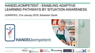 © Fraunhofer ISST
HANDELKOMPETENT - ENABLING ADAPTIVE
LEARNING PATHWAYS BY SITUATION AWARENESS
LEARNTEC, 31st January 2018, Sebastian Opriel
 