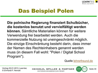Das Beispiel Polen
Die polnische Regierung finanziert Schulbücher,
die kostenlos benutzt und vervielfältigt werden
können. Sämtliche Materialien können für weitere
Verwendung frei bearbeitet werden. Auch die
kommerzielle Nutzung ist uneingeschränkt möglich.
Die einzige Einschränkung besteht darin, dass immer
der Namen des Rechteinhabers genannt werden
muss (in diesem Fall wohl: "Polen / Digital School
Program").
Quelle lehrerfreund.de
Vortrag 30.01.2013, Learntec
© Ehrhardt F. Heinold

Seite 30

 
