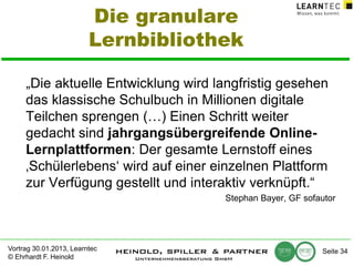Die granulare
Lernbibliothek
„Die aktuelle Entwicklung wird langfristig gesehen
das klassische Schulbuch in Millionen digitale
Teilchen sprengen (…) Einen Schritt weiter
gedacht sind jahrgangsübergreifende OnlineLernplattformen: Der gesamte Lernstoff eines
‚Schülerlebens‘ wird auf einer einzelnen Plattform
zur Verfügung gestellt und interaktiv verknüpft.“
Stephan Bayer, GF sofautor

Vortrag 30.01.2013, Learntec
© Ehrhardt F. Heinold

Seite 34

 