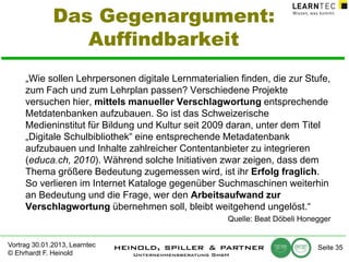 Das Gegenargument:
Auffindbarkeit
„Wie sollen Lehrpersonen digitale Lernmaterialien finden, die zur Stufe,
zum Fach und zum Lehrplan passen? Verschiedene Projekte
versuchen hier, mittels manueller Verschlagwortung entsprechende
Metdatenbanken aufzubauen. So ist das Schweizerische
Medieninstitut für Bildung und Kultur seit 2009 daran, unter dem Titel
„Digitale Schulbibliothek“ eine entsprechende Metadatenbank
aufzubauen und Inhalte zahlreicher Contentanbieter zu integrieren
(educa.ch, 2010). Während solche Initiativen zwar zeigen, dass dem
Thema größere Bedeutung zugemessen wird, ist ihr Erfolg fraglich.
So verlieren im Internet Kataloge gegenüber Suchmaschinen weiterhin
an Bedeutung und die Frage, wer den Arbeitsaufwand zur
Verschlagwortung übernehmen soll, bleibt weitgehend ungelöst.“
Quelle: Beat Döbeli Honegger
Vortrag 30.01.2013, Learntec
© Ehrhardt F. Heinold

Seite 35

 