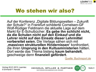 Wo stehen wir also?
Auf der Konferenz „Digitale Bildungswelten – Zukunft
der Schule?“ in Frankfurt schilderte Cornelsen-GF
Wolf-Rüdiger Feldmann die aktuelle Lage auf dem
Markt für E-Schulbücher. Es gebe ihn schlicht nicht,
da die Schulen nicht auf den Einkauf und die
Lehrer nicht auf den Einsatz dieser Lehrmittel
vorbereitet seien. Die Verlage sähen sich mit
„massiven strukturellen Hindernissen“ konfrontiert,
die ihren Ursprung in den Kultusministerien hätten.
Dort werde das Thema bislang kaum behandelt,
geschweige denn finanziell gefördert.
Quelle: Buchreport.de
Vortrag 30.01.2013, Learntec
© Ehrhardt F. Heinold

Seite 4

 