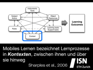 Mobiles Lernen bezeichnet Lernprozesse
in Kontexten, zwischen ihnen und über
sie hinweg
              Sharples et al., 2006
 