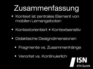 Zusammenfassung
•  Kontext ist zentrales Element von
   mobilen Lernangeboten

•  Kontextorientiert ≠ Kontextualisiert

•  Didaktische Designdimensionen

  •  Fragmente vs. Zusammenhänge

  •  Verortet vs. Kontinuierlich
 