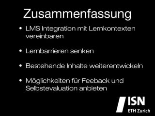 Zusammenfassung
•  LMS Integration mit Lernkontexten
   vereinbaren

•  Lernbarrieren senken

•  Bestehende Inhalte weiterentwickeln

•  Möglichkeiten für Feeback und
   Selbstevaluation anbieten
 