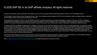 No part of this publication may be reproduced or transmitted in any form or for any purpose without the express permission of SAP SE or an SAP affiliate company.
The information contained herein may be changed without prior notice. Some software products marketed by SAP SE and its distributors contain proprietary software components
of other software vendors. National product specifications may vary.
These materials are provided by SAP SE or an SAP affiliate company for informational purposes only, without representation or warranty of any kind, and SAP or its affiliated
companies shall not be liable for errors or omissions with respect to the materials. The only warranties for SAP or SAP affiliate company products and services are those that are
set forth in the express warranty statements accompanying such products and services, if any. Nothing herein should be construed as constituting an additional warranty.
In particular, SAP SE or its affiliated companies have no obligation to pursue any course of business outlined in this document or any related presentation, or to develop or release
any functionality mentioned therein. This document, or any related presentation, and SAP SE’s or its affiliated companies’ strategy and possible future developments, products, and
platforms, directions, and functionality are all subject to change and may be changed by SAP SE or its affiliated companies at any time for any reason without notice. The information
in this document is not a commitment, promise, or legal obligation to deliver any material, code, or functionality. All forward-looking statements are subject to various risks and
uncertainties that could cause actual results to differ materially from expectations. Readers are cautioned not to place undue reliance on these forward-looking statements, and they
should not be relied upon in making purchasing decisions.
SAP and other SAP products and services mentioned herein as well as their respective logos are trademarks or registered trademarks of SAP SE (or an SAP affiliate company)
in Germany and other countries. All other product and service names mentioned are the trademarks of their respective companies.
See http://global.sap.com/corporate-en/legal/copyright/index.epx for additional trademark information and notices.
© 2020 SAP SE or an SAP affiliate company. All rights reserved.
 
