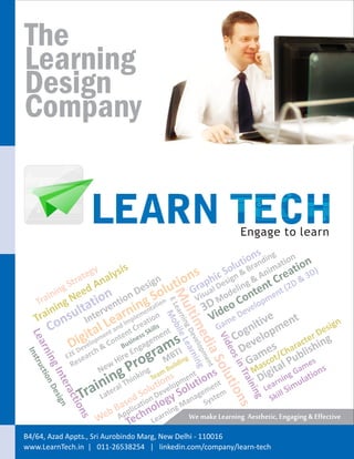 The
Learning
Design
Company


                                                                            Engage to learn
                                                                                s g
                                                                             ion ndin ation n
                      y     is                                            lut ra
                                                                        o B       im   t ) io
                   teg alys                                 s       ic Sign & & An Crea & 3D
               Str
                  a
                      An                    gn         i on        h s
                                                 lut
                                                                p e              t
         ing        ed                   esi                                g
                                                            Gra ual D odelin nten ent (2
                                                                                         D
      in    e       ion ntion ng tStion
                                       D       o
                                                   Muarni ile L




                                                              is          o
   Tra ng N       t                                           V
                                                                   D Meo C velopm
                                                  EL




      ini sulta terve rniemen an                                  3 id
                                                 e




   Tra on                                                          V me De tive nt
                                                     ltimDev earn




               In Lea Impl eatio s
                                                   Mo




                                                                     Ga     ni pme                 gn
                 t p l n in em
                                                         ng




      C            ament antdent Cerss Skill ent                                               esi
                                                      b




                                                                          g
            igvielo & Co Bus gag ms                                     Co velo              D
 Lea




                                                            edlopmeng




                                                                                         ter ing
                                                            Vid




          De                                                               e es harac ish
                                                              e




                                          graMBilTdIing
                                                                         D m /C bl
                                                                ia Snt
   rni




                                                                eo




               D     h                En
Ins




            E2E earc              e
                               Hir     ro                                  Gaascot al Pu mes
                                                                   s




                s
    ng ion De
   tru




                                                                    i




               Re
                                 P
                                                                         in




                           w
                                                                      olu




                         Ne    g hinking Team ns
                                              B    u
                                                                    s           M igit g Ga ions
   ct
      Int sign




                                                                           Tra




                                                            t
                            in
                       interal T SolutievelopSm lutgementm
                                            o             en    ion              D arnin ulat
         era




                                                                         tio
                                                                              ini




                    Tra La sed tion D ogy oana Syste
                                                                                  Le l Sim
                                                                                      il
                                                                               ng




                                                                                     Sk
             cti




                                                                         ns




                               a a       l             gM
                            b BApplic hno arnin
                on




                         We      Tec Le
                                                            We make Learning Aesthetic, Engaging & Effective
                  s




B4/64, Azad Appts., Sri Aurobindo Marg, New Delhi - 110016
www.LearnTech.in | 011-26538254 | linkedin.com/company/learn-tech
 