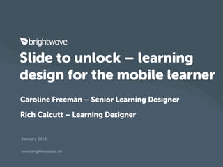 Slide to unlock – learning
design for the mobile learner
Caroline Freeman – Senior Learning Designer
Rich Calcutt – Learning Designer
January 2014
www.brightwave.co.uk

 