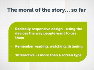 The moral of the story… so far

• Radically responsive design - using the
devices the way people want to use
them
• Remember reading, watching, listening
• ‘Interactive’ is more than a screen type

 
