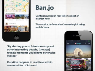 Ban.jo
Content pushed in real time to meet an
interest now.

The service defines what's meaningful using
mobile data.

"By alerting you to friends nearby and
other interesting people, [the app]
reveals moments you'd have otherwise
missed."
Curation happens in real time within
communities of interest.

 