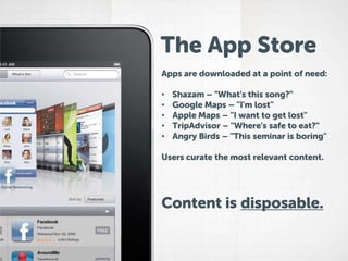 The App Store
Apps are downloaded at a point of need:
•
•
•
•
•

Shazam – "What's this song?"
Google Maps – "I'm lost"
Apple Maps – "I want to get lost"
TripAdvisor – "Where's safe to eat?"
Angry Birds – "This seminar is boring"

Users curate the most relevant content.

Content is disposable.

 