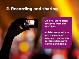 2. Recording and sharing
On a PC, we're often
detached from our
'real' lives.
Mobiles come with us
into the arena of
practice – they are by
our side when we're
learning and doing.

 