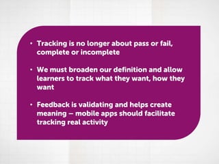 • Tracking is no longer about pass or fail,
complete or incomplete
• We must broaden our definition and allow
learners to track what they want, how they
want
• Feedback is validating and helps create
meaning – mobile apps should facilitate
tracking real activity

 
