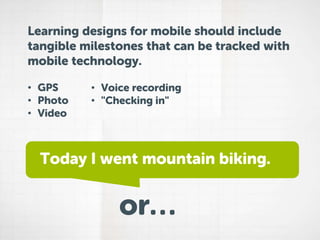 Learning designs for mobile should include
tangible milestones that can be tracked with
mobile technology.
• GPS
• Photo
• Video

• Voice recording
• "Checking in"

Today I went mountain biking.

or…

 